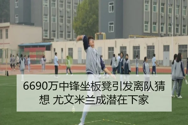 6690万中锋坐板凳引发离队猜想 尤文米兰成潜在下家